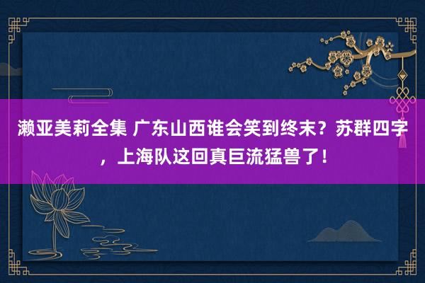 濑亚美莉全集 广东山西谁会笑到终末？苏群四字，上海队这回真巨流猛兽了！