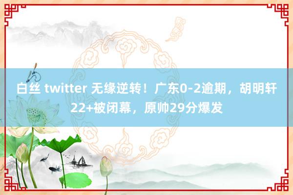 白丝 twitter 无缘逆转！广东0-2逾期，胡明轩22+被闭幕，原帅29分爆发
