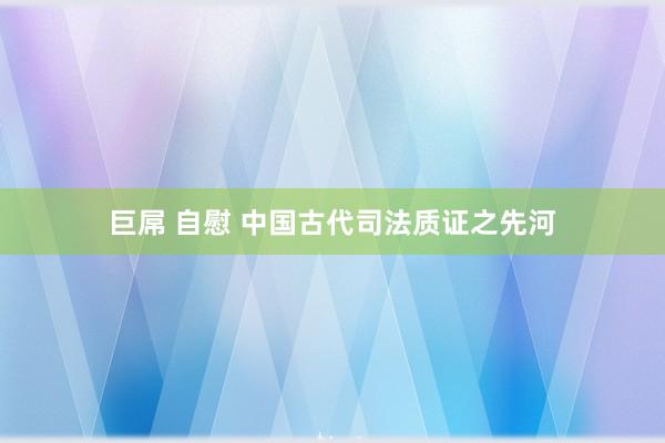 巨屌 自慰 中国古代司法质证之先河