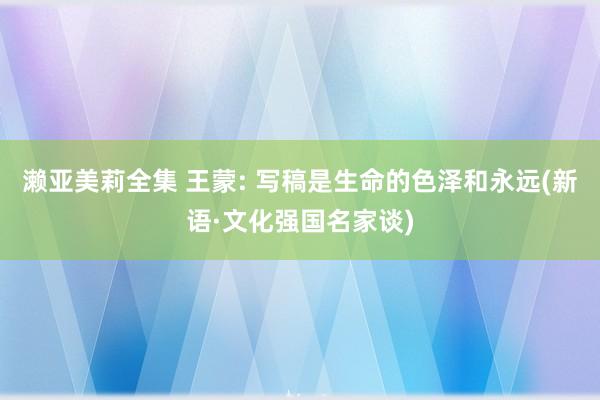 濑亚美莉全集 王蒙: 写稿是生命的色泽和永远(新语·文化强国名家谈)