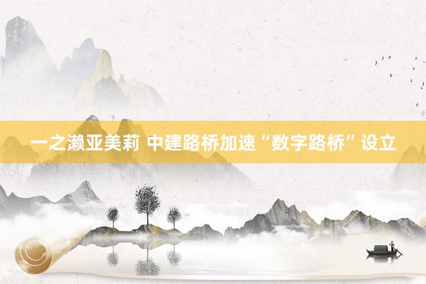 一之濑亚美莉 中建路桥加速“数字路桥”设立