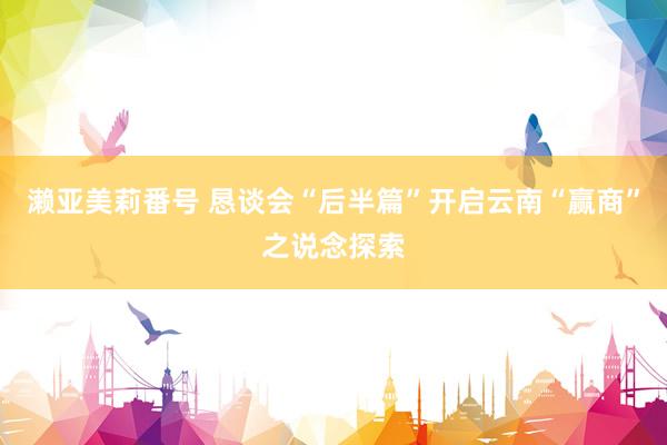 濑亚美莉番号 恳谈会“后半篇”开启云南“赢商”之说念探索