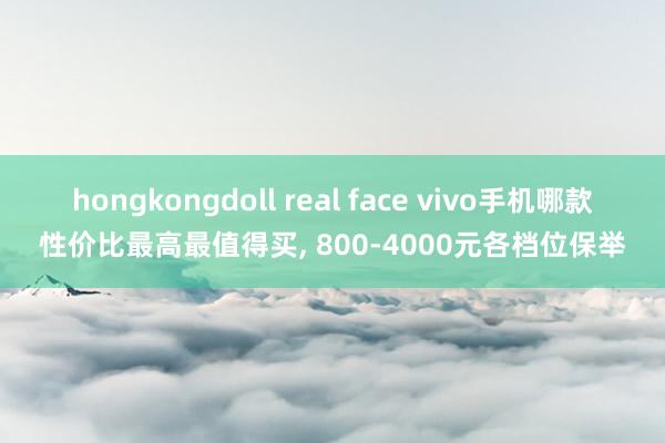 hongkongdoll real face vivo手机哪款性价比最高最值得买， 800-4000元各档位保举