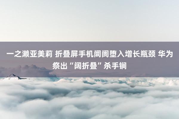 一之濑亚美莉 折叠屏手机阛阓堕入增长瓶颈 华为祭出“阔折叠”杀手锏