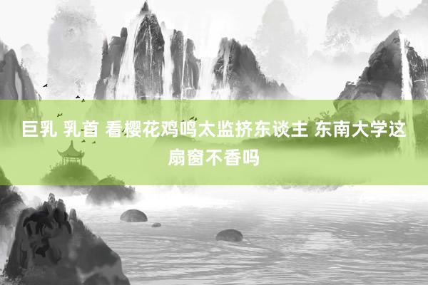 巨乳 乳首 看樱花鸡鸣太监挤东谈主 东南大学这扇窗不香吗