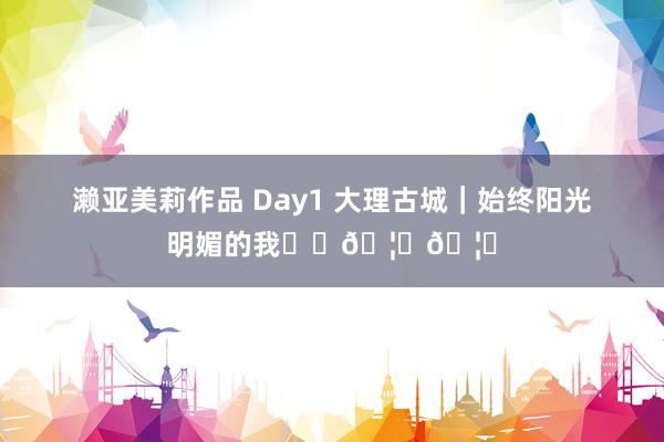 濑亚美莉作品 Day1 大理古城｜始终阳光明媚的我☀️🦄🦋