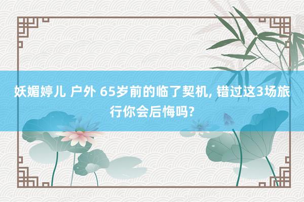 妖媚婷儿 户外 65岁前的临了契机， 错过这3场旅行你会后悔吗?