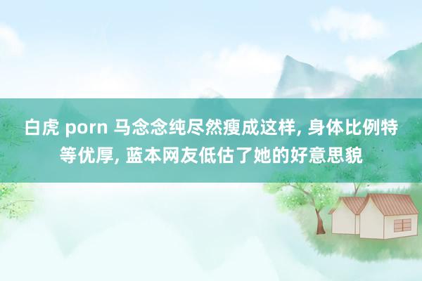 白虎 porn 马念念纯尽然瘦成这样， 身体比例特等优厚， 蓝本网友低估了她的好意思貌