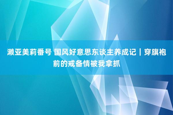 濑亚美莉番号 国风好意思东谈主养成记｜穿旗袍前的戒备情被我拿抓