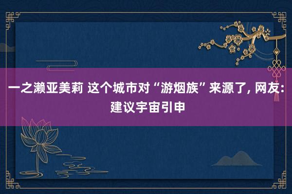 一之濑亚美莉 这个城市对“游烟族”来源了， 网友: 建议宇宙引申
