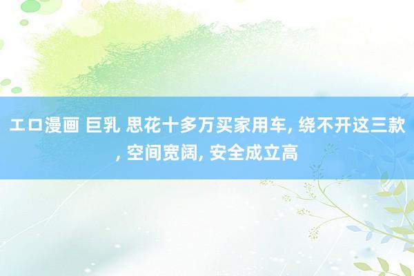 エロ漫画 巨乳 思花十多万买家用车， 绕不开这三款， 空间宽阔， 安全成立高