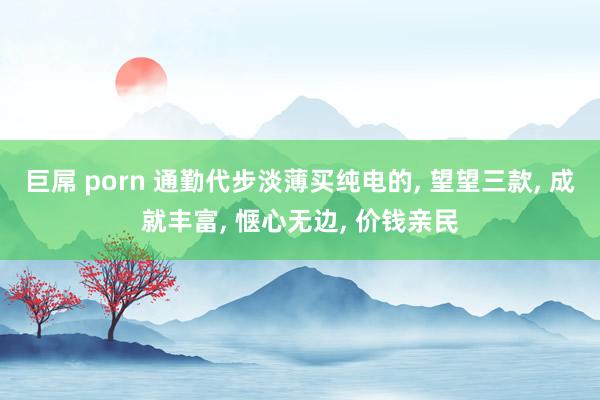 巨屌 porn 通勤代步淡薄买纯电的， 望望三款， 成就丰富， 惬心无边， 价钱亲民
