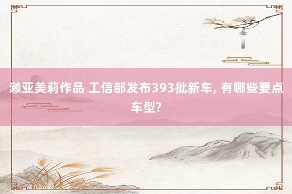 濑亚美莉作品 工信部发布393批新车， 有哪些要点车型?