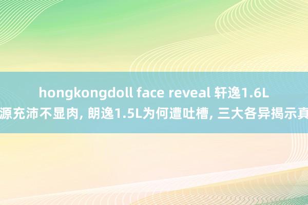 hongkongdoll face reveal 轩逸1.6L能源充沛不显肉， 朗逸1.5L为何遭吐槽， 三大各异揭示真相