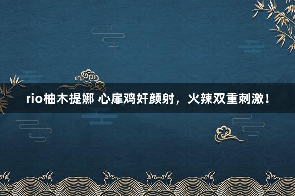 rio柚木提娜 心扉鸡奸颜射，火辣双重刺激！