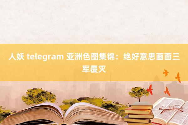 人妖 telegram 亚洲色图集锦：绝好意思画面三军覆灭