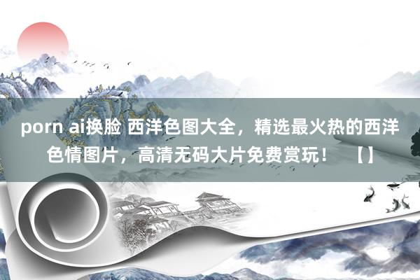 porn ai换脸 西洋色图大全，精选最火热的西洋色情图片，高清无码大片免费赏玩！  【】