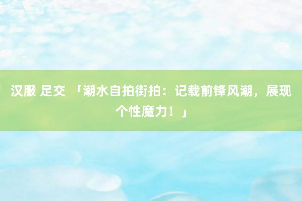 汉服 足交 「潮水自拍街拍：记载前锋风潮，展现个性魔力！」
