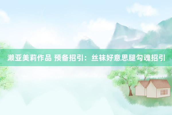 濑亚美莉作品 预备招引：丝袜好意思腿勾魂招引