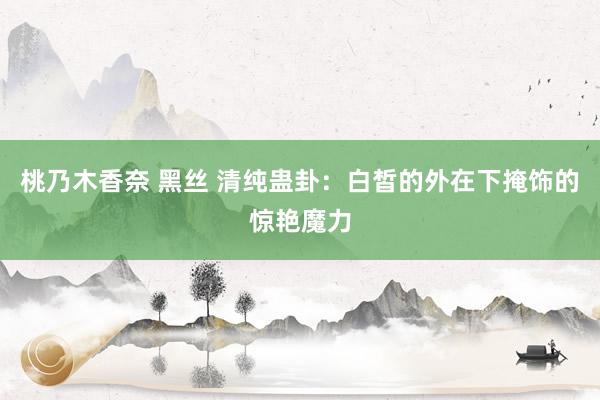桃乃木香奈 黑丝 清纯蛊卦：白皙的外在下掩饰的惊艳魔力