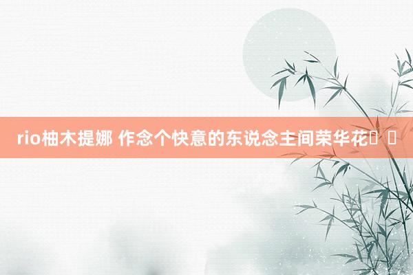 rio柚木提娜 作念个快意的东说念主间荣华花✨✨