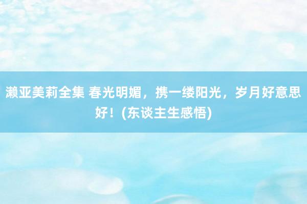 濑亚美莉全集 春光明媚，携一缕阳光，岁月好意思好！(东谈主生感悟)
