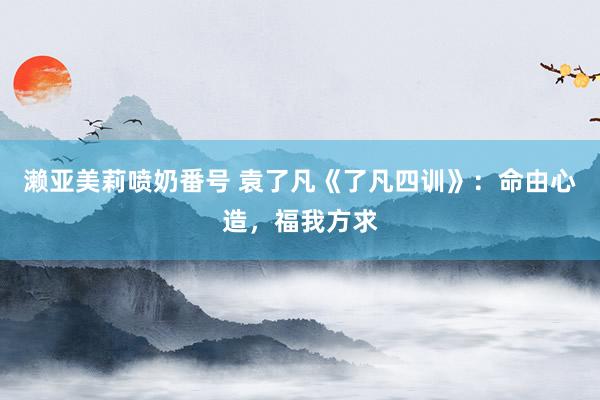 濑亚美莉喷奶番号 袁了凡《了凡四训》：命由心造，福我方求