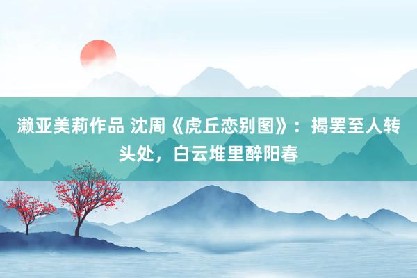 濑亚美莉作品 沈周《虎丘恋别图》：揭罢至人转头处，白云堆里醉阳春