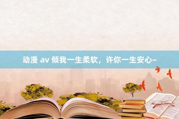 动漫 av 倾我一生柔软，许你一生安心~