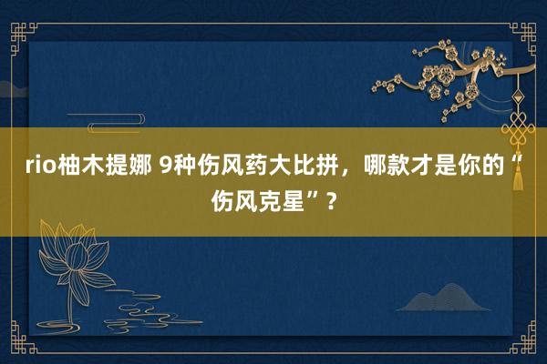 rio柚木提娜 9种伤风药大比拼，哪款才是你的“伤风克星”？