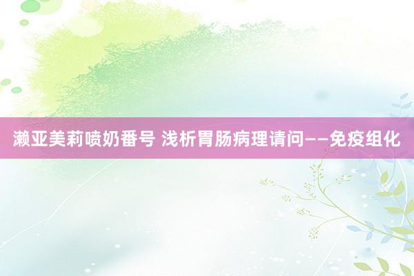 濑亚美莉喷奶番号 浅析胃肠病理请问——免疫组化