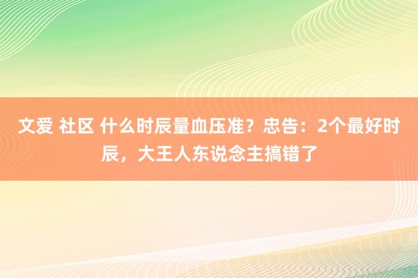 文爱 社区 什么时辰量血压准？忠告：2个最好时辰，大王人东说念主搞错了