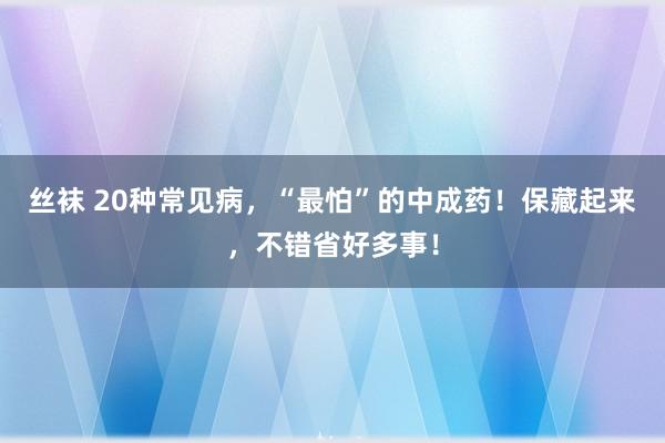 丝袜 20种常见病，“最怕”的中成药！保藏起来，不错省好多事！
