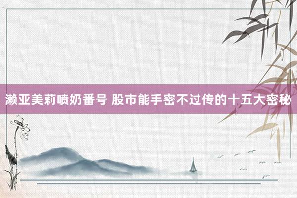 濑亚美莉喷奶番号 股市能手密不过传的十五大密秘