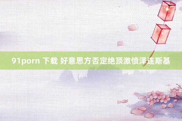 91porn 下载 好意思方否定绝顶激愤泽连斯基