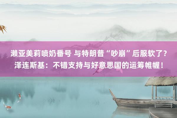 濑亚美莉喷奶番号 与特朗普“吵崩”后服软了？泽连斯基：不错支持与好意思国的运筹帷幄！