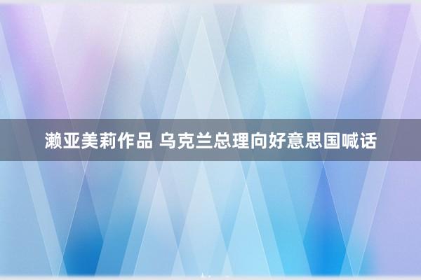 濑亚美莉作品 乌克兰总理向好意思国喊话