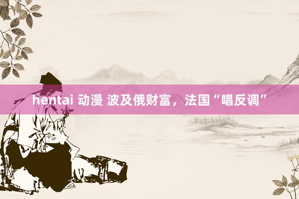 hentai 动漫 波及俄财富，法国“唱反调”