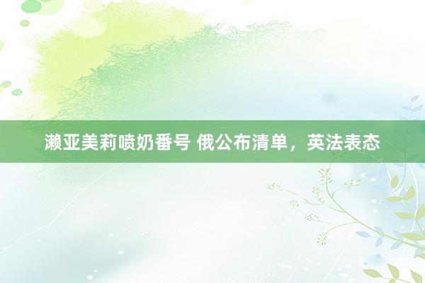 濑亚美莉喷奶番号 俄公布清单，英法表态